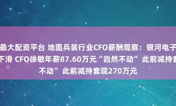 最大配资平台 地面兵装行业CFO薪酬观察：银河电子业绩断崖式下滑 CFO徐敏年薪87.60万元“岿然不动” 此前减持套现270万元