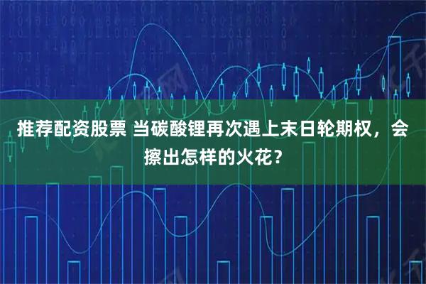 推荐配资股票 当碳酸锂再次遇上末日轮期权，会擦出怎样的火花？