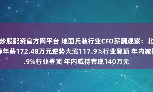 炒股配资官方网平台 地面兵装行业CFO薪酬观察：北方导航CFO周静年薪172.48万元逆势大涨117.9%行业登顶 年内减持套现140万元