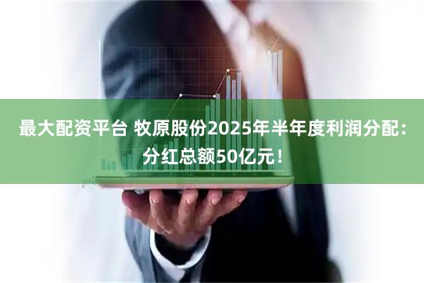 最大配资平台 牧原股份2025年半年度利润分配：分红总额50亿元！
