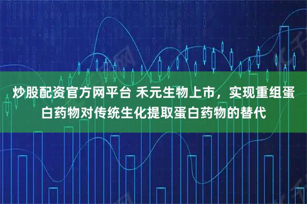 炒股配资官方网平台 禾元生物上市，实现重组蛋白药物对传统生化提取蛋白药物的替代