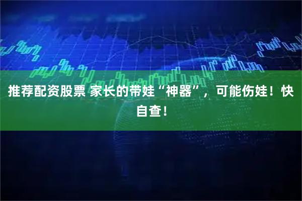 推荐配资股票 家长的带娃“神器”，可能伤娃！快自查！