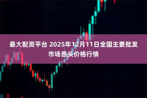最大配资平台 2025年12月11日全国主要批发市场葱头价格行情