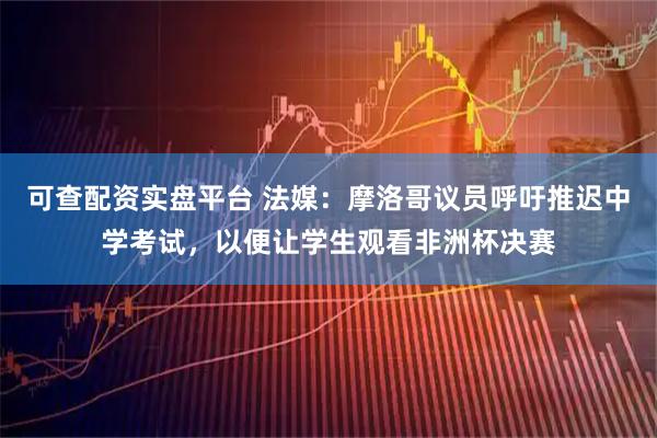 可查配资实盘平台 法媒：摩洛哥议员呼吁推迟中学考试，以便让学生观看非洲杯决赛