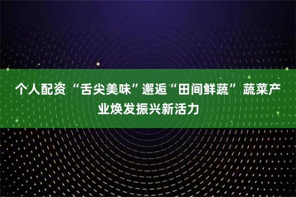 个人配资 “舌尖美味”邂逅“田间鲜蔬” 蔬菜产业焕发振兴新活力