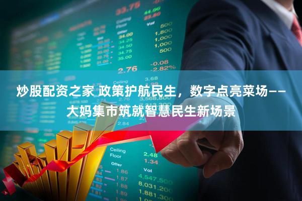 炒股配资之家 政策护航民生，数字点亮菜场——大妈集市筑就智慧民生新场景