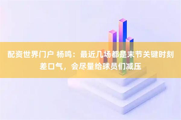 配资世界门户 杨鸣：最近几场都是末节关键时刻差口气，会尽量给球员们减压