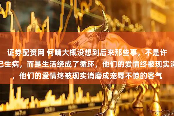 证劵配资网 何晴大概没想到后来那些事,不是许亚军遇到别人也非自己生病,而是生活绕成了循环,他们的爱情终被现实消磨成宠辱不惊的客气