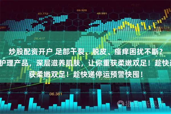 炒股配资开户 足部干裂、脱皮、瘙痒困扰不断？这三款专业足部护理产品，深层滋养肌肤，让你重获柔嫩双足！趁快递停运预警快囤！