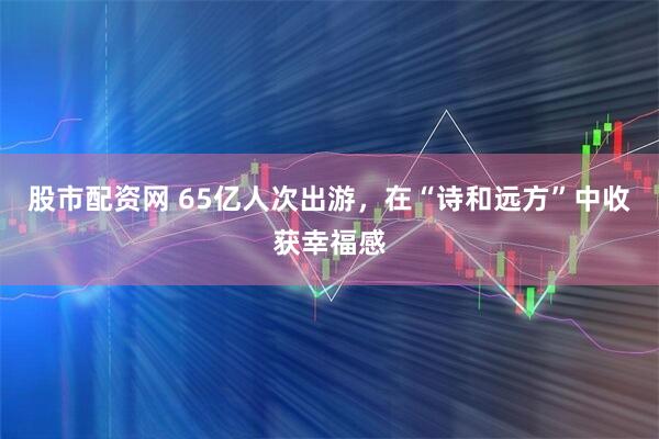 股市配资网 65亿人次出游,在“诗和远方”中收获幸福感
