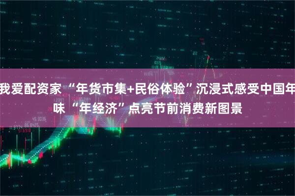 我爱配资家 “年货市集+民俗体验”沉浸式感受中国年味 “年经济”点亮节前消费新图景