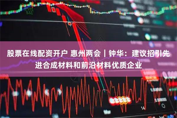 股票在线配资开户 惠州两会｜钟华：建议招引先进合成材料和前沿材料优质企业