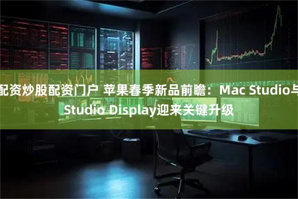 配资炒股配资门户 苹果春季新品前瞻：Mac Studio与Studio Display迎来关键升级