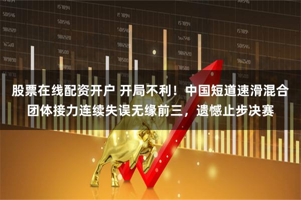 股票在线配资开户 开局不利！中国短道速滑混合团体接力连续失误无缘前三，遗憾止步决赛