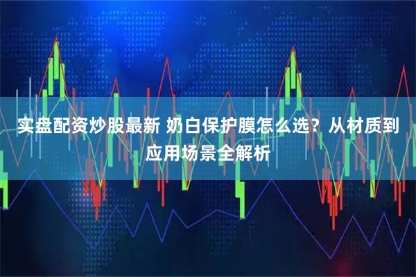 实盘配资炒股最新 奶白保护膜怎么选？从材质到应用场景全解析