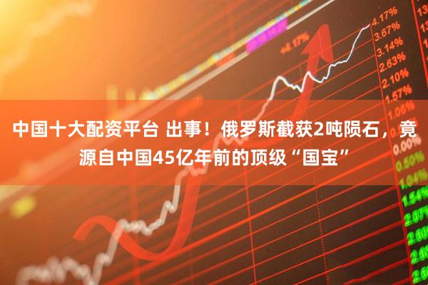 中国十大配资平台 出事！俄罗斯截获2吨陨石，竟源自中国45亿年前的顶级“国宝”