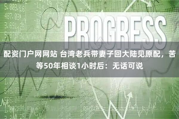 配资门户网网站 台湾老兵带妻子回大陆见原配，苦等50年相谈1小时后：无话可说