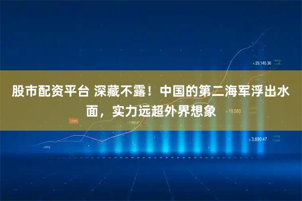 股市配资平台 深藏不露！中国的第二海军浮出水面，实力远超外界想象