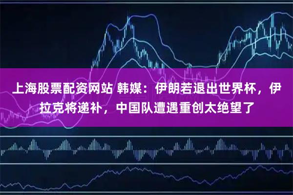 上海股票配资网站 韩媒：伊朗若退出世界杯，伊拉克将递补，中国队遭遇重创太绝望了