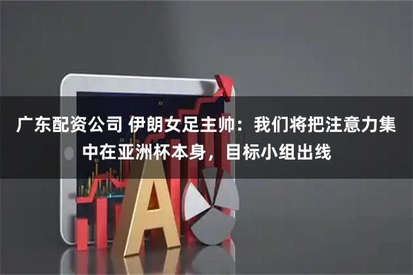 广东配资公司 伊朗女足主帅：我们将把注意力集中在亚洲杯本身，目标小组出线