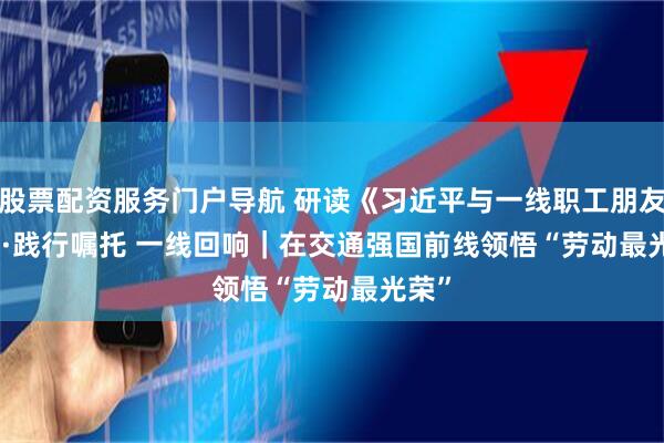 股票配资服务门户导航 研读《习近平与一线职工朋友们》·践行嘱托 一线回响｜在交通强国前线领悟“劳动最光荣”
