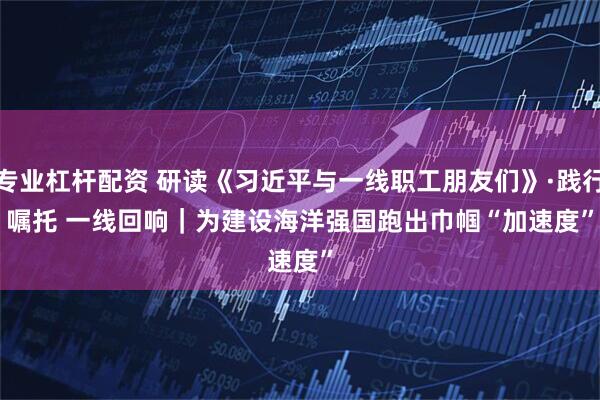 专业杠杆配资 研读《习近平与一线职工朋友们》·践行嘱托 一线回响｜为建设海洋强国跑出巾帼“加速度”