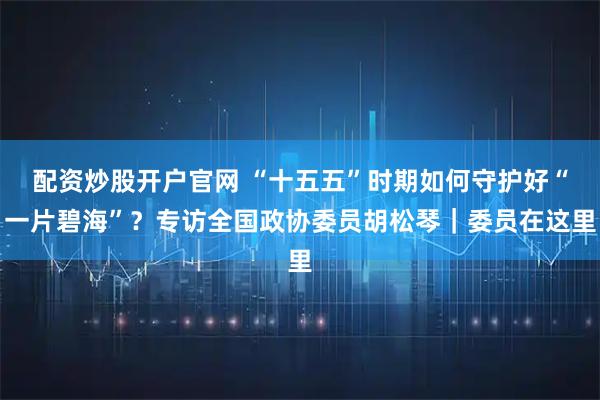 配资炒股开户官网 “十五五”时期如何守护好“一片碧海”？专访全国政协委员胡松琴｜委员在这里