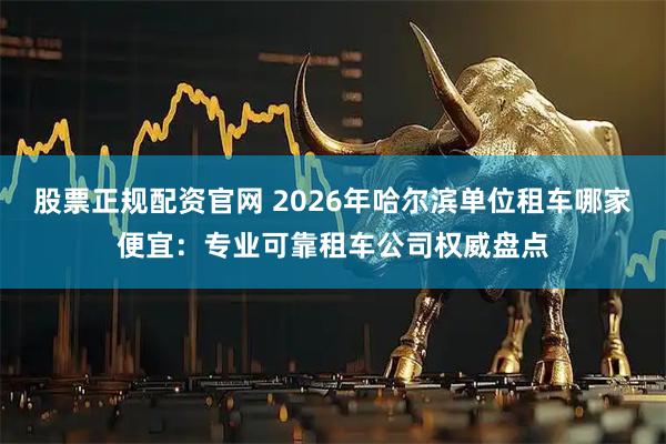股票正规配资官网 2026年哈尔滨单位租车哪家便宜：专业可靠租车公司权威盘点