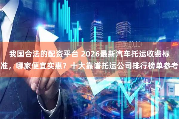 我国合法的配资平台 2026最新汽车托运收费标准，哪家便宜实惠？十大靠谱托运公司排行榜单参考