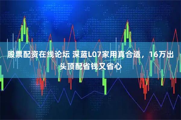 股票配资在线论坛 深蓝L07家用真合适，16万出头顶配省钱又省心
