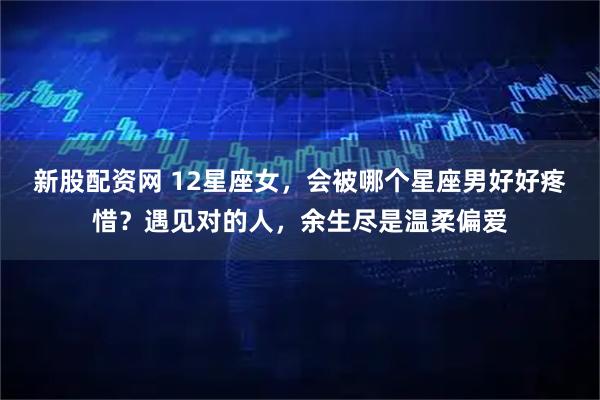 新股配资网 12星座女，会被哪个星座男好好疼惜？遇见对的人，余生尽是温柔偏爱