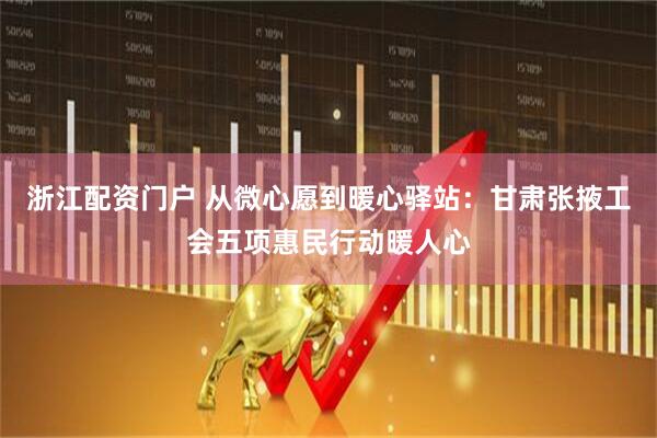 浙江配资门户 从微心愿到暖心驿站:甘肃张掖工会五项惠民行动暖人心