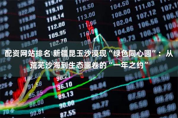 配资网站排名 新疆昆玉沙漠现“绿色同心圆”:从荒芜沙海到生态画卷的“一年之约”