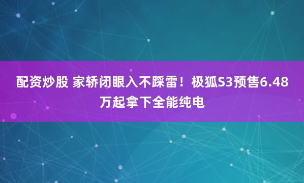 配资炒股 家轿闭眼入不踩雷！极狐S3预售6.48万起拿下全能纯电