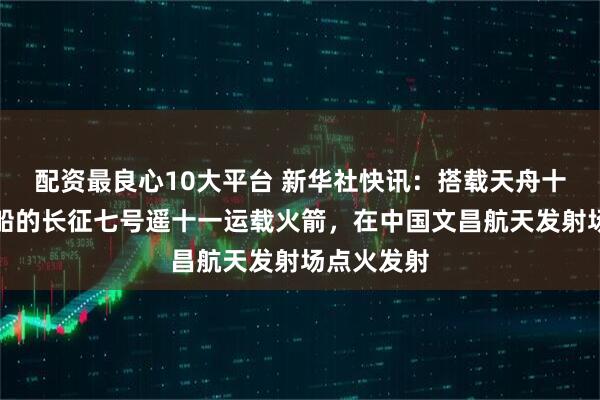 配资最良心10大平台 新华社快讯：搭载天舟十号货运飞船的长征七号遥十一运载火箭，在中国文昌航天发射场点火发射