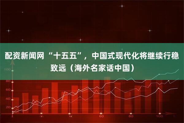 配资新闻网 “十五五”，中国式现代化将继续行稳致远（海外名家话中国）
