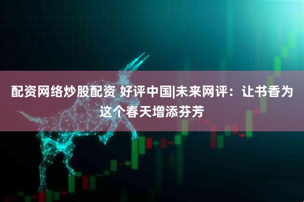 配资网络炒股配资 好评中国|未来网评：让书香为这个春天增添芬芳