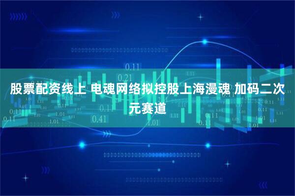 股票配资线上 电魂网络拟控股上海漫魂 加码二次元赛道