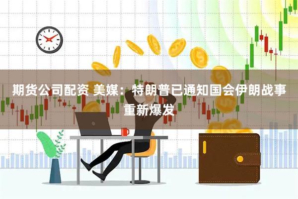 期货公司配资 美媒：特朗普已通知国会伊朗战事重新爆发