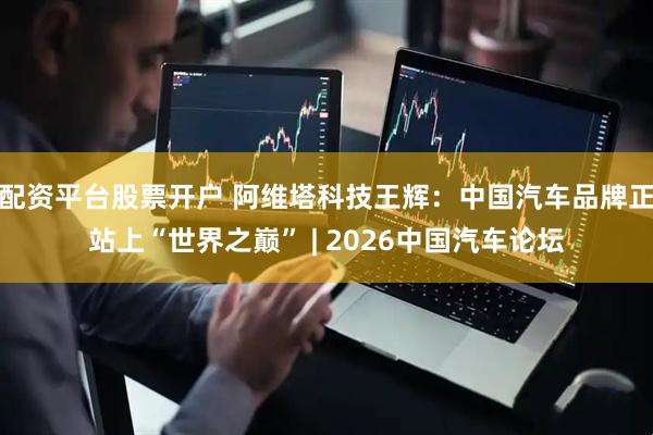 配资平台股票开户 阿维塔科技王辉：中国汽车品牌正站上“世界之巅” | 2026中国汽车论坛