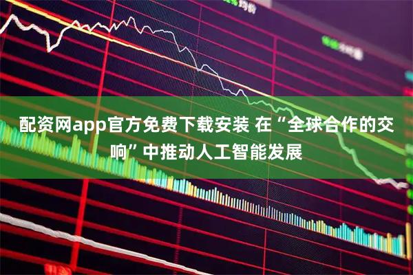 配资网app官方免费下载安装 在“全球合作的交响”中推动人工智能发展